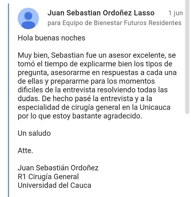 Hola buenas noches Muy bien, Sebastian fue un asesor excelente, se tomó el tiempo de explicarme bien los tipos de pregunta, asesorarme en respuestas a cada una de ellas y prepararme para los momentos dificiles de la entrevista resolviendo otras las dudas. De hecho pasé la entrevista y a la especialidad de cirguía general en la Unicacuca por lo que estoy bastante agradecido. Un saludo Atte. Juan Sebastián Ordoñez R1 Cirugía General Universidad del Cauca
