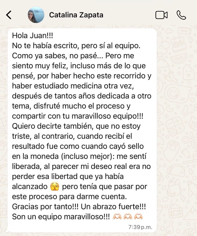 Hola Juan!!! No te había escrito, pero sí al equipo. Como ya sabes, no pasé... Pero me siento muy feliz, incluso más de lo que pensé, por haber hecho este recorrido y haber estudiado medicina otra vez, después de tantos años dedicada a otro tema, disfruté mucho el proceso y compartir con tu maravilloso equipo!!! Quiero decirte también, que no estoy triste, al contrario, cuando recibí el resultado fue como cuando cayó sello en la moneda (incluso mejor): me sentí liberada, al parecer mi deseo real era no perder esa libertad que ya había alcanzado 🫣 pero tenía que pasar por este proceso para darme cuenta. Gracias por tanto!!! Un abrazo fuerte!!! Son un equipo maravilloso!!! 🫶🏼🫶🏼🫶🏼