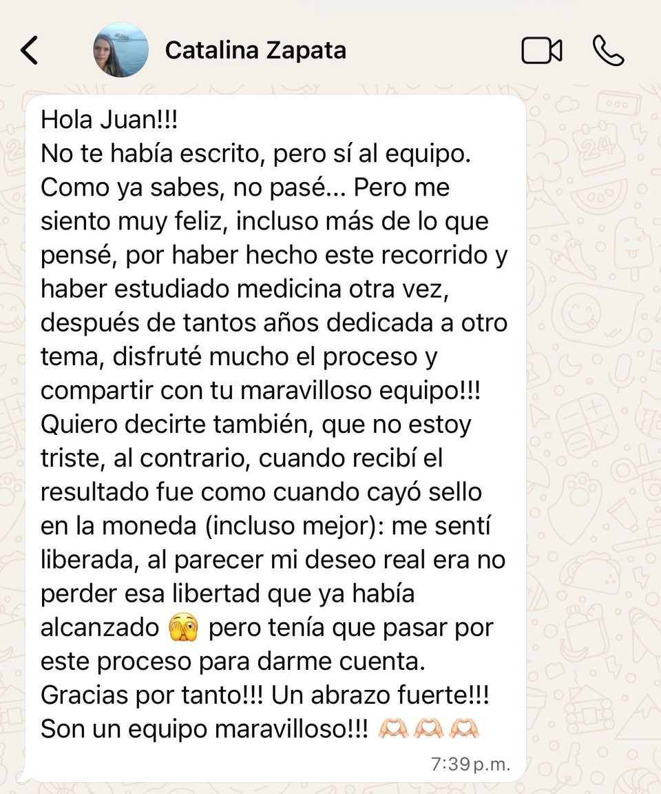 Hola Juan!!! No te había escrito, pero sí al equipo. Como ya sabes, no pasé... Pero me siento muy feliz, incluso más de lo que pensé, por haber hecho este recorrido y haber estudiado medicina otra vez, después de tantos años dedicada a otro tema, disfruté mucho el proceso y compartir con tu maravilloso equipo!!! Quiero decirte también, que no estoy triste, al contrario, cuando recibí el resultado fue como cuando cayó sello en la moneda (incluso mejor): me sentí liberada, al parecer mi deseo real era no perder esa libertad que ya había alcanzado 🫣 pero tenía que pasar por este proceso para darme cuenta. Gracias por tanto!!! Un abrazo fuerte!!! Son un equipo maravilloso!!! 🫶🏼🫶🏼🫶🏼